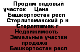 Продам садовый участок  › Цена ­ 600 000 - Башкортостан респ., Стерлитамакский р-н, Стерлитамак г. Недвижимость » Земельные участки продажа   . Башкортостан респ.